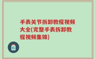 手表关节拆卸教程视频大全(完整手表拆卸教程视频集锦)