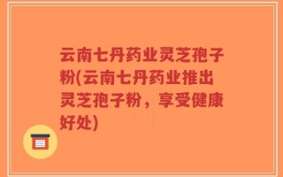 云南七丹药业灵芝孢子粉(云南七丹药业推出灵芝孢子粉，享受健康好处)
