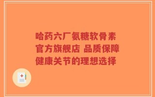哈药六厂氨糖软骨素 官方旗舰店 品质保障健康关节的理想选择