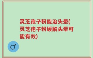 灵芝孢子粉能治头晕(灵芝孢子粉缓解头晕可能有效)