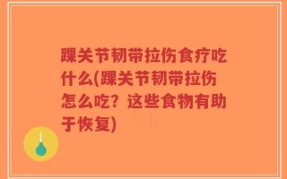 踝关节韧带拉伤食疗吃什么(踝关节韧带拉伤怎么吃？这些食物有助于恢复)
