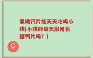 氨糖钙片能天天吃吗小孩(小孩能每天服用氨糖钙片吗？)