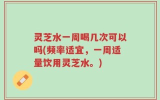 灵芝水一周喝几次可以吗(频率适宜，一周适量饮用灵芝水。)