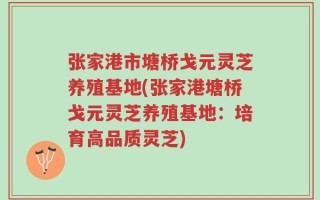 张家港市塘桥戈元灵芝养殖基地(张家港塘桥戈元灵芝养殖基地：培育高品质灵芝)