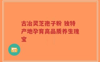 古冶灵芝孢子粉 独特产地孕育高品质养生瑰宝