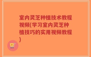 室内灵芝种植技术教程视频(学习室内灵芝种植技巧的实用视频教程)