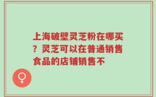上海破壁灵芝粉在哪买？灵芝可以在普通销售食品的店铺销售不