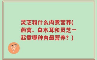 灵芝和什么肉煮营养(燕窝、白木耳和灵芝一起煮哪种肉最营养？)