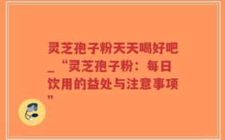 灵芝孢子粉天天喝好吧_“灵芝孢子粉：每日饮用的益处与注意事项”