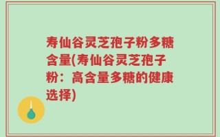 寿仙谷灵芝孢子粉多糖含量(寿仙谷灵芝孢子粉：高含量多糖的健康选择)