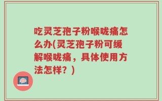 吃灵芝孢子粉喉咙痛怎么办(灵芝孢子粉可缓解喉咙痛，具体使用方法怎样？)