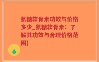氨糖软骨素功效与价格多少_氨糖软骨素：了解其功效与合理价格范围)