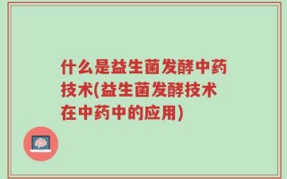 什么是益生菌发酵中药技术(益生菌发酵技术在中药中的应用)