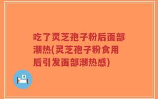 吃了灵芝孢子粉后面部潮热(灵芝孢子粉食用后引发面部潮热感)
