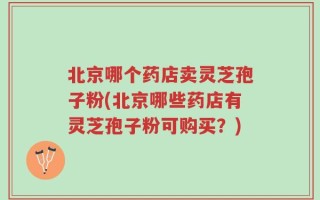 北京哪个药店卖灵芝孢子粉(北京哪些药店有灵芝孢子粉可购买？)