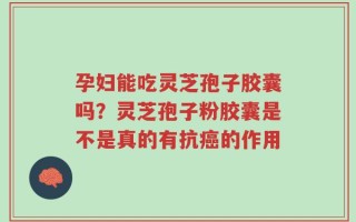 孕妇能吃灵芝孢子胶囊吗？灵芝孢子粉胶囊是不是真的有抗癌的作用