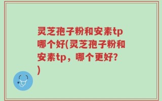 灵芝孢子粉和安素tp哪个好(灵芝孢子粉和安素tp，哪个更好？)