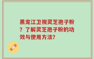 黑龙江卫视灵芝孢子粉？了解灵芝孢子粉的功效与使用方法？