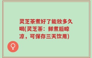 灵芝茶煮好了能放多久喝(灵芝茶：鲜煮后晾凉，可保存三天饮用)