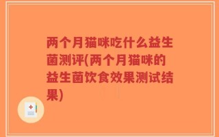 两个月猫咪吃什么益生菌测评(两个月猫咪的益生菌饮食效果测试结果)