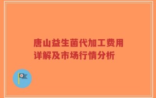 唐山益生菌代加工费用详解及市场行情分析