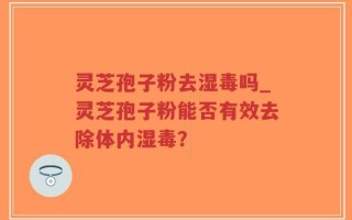 灵芝孢子粉去湿毒吗_灵芝孢子粉能否有效去除体内湿毒？