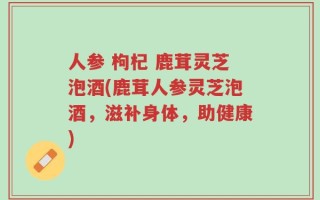 人参 枸杞 鹿茸灵芝泡酒(鹿茸人参灵芝泡酒，滋补身体，助健康)