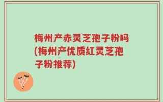 梅州产赤灵芝孢子粉吗(梅州产优质红灵芝孢子粉推荐)