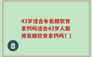 43岁适合补氨糖软骨素钙吗适合43岁人服用氨糖软骨素钙吗？)
