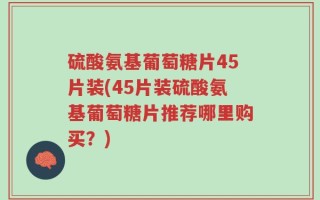 硫酸氨基葡萄糖片45片装(45片装硫酸氨基葡萄糖片推荐哪里购买？)