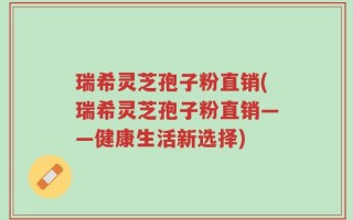 瑞希灵芝孢子粉直销(瑞希灵芝孢子粉直销——健康生活新选择)