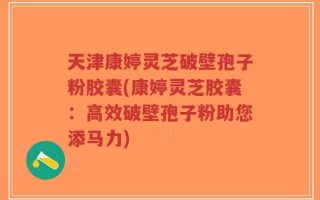 天津康婷灵芝破壁孢子粉胶囊(康婷灵芝胶囊：高效破壁孢子粉助您添马力)