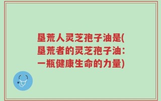 垦荒人灵芝孢子油是(垦荒者的灵芝孢子油：一瓶健康生命的力量)
