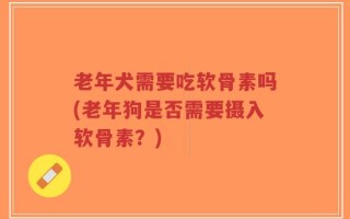 老年犬需要吃软骨素吗(老年狗是否需要摄入软骨素？)