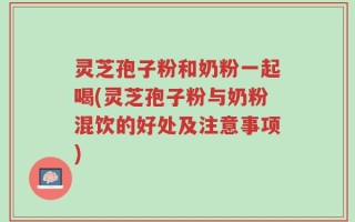 灵芝孢子粉和奶粉一起喝(灵芝孢子粉与奶粉混饮的好处及注意事项)