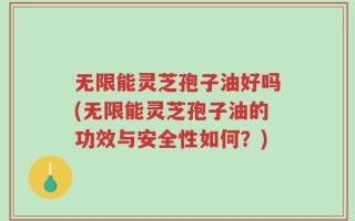 无限能灵芝孢子油好吗(无限能灵芝孢子油的功效与安全性如何？)