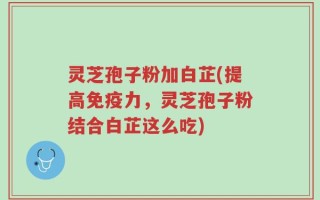 灵芝孢子粉加白芷(提高免疫力，灵芝孢子粉结合白芷这么吃)