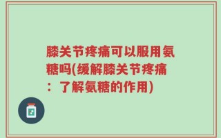 膝关节疼痛可以服用氨糖吗(缓解膝关节疼痛：了解氨糖的作用)