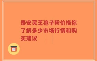 泰安灵芝孢子粉价格你了解多少市场行情和购买建议