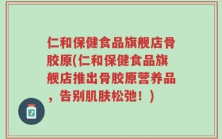 仁和保健食品旗舰店骨胶原(仁和保健食品旗舰店推出骨胶原营养品，告别肌肤松弛！)