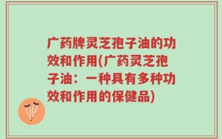 广药牌灵芝孢子油的功效和作用(广药灵芝孢子油：一种具有多种功效和作用的保健品)