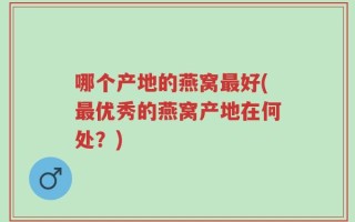 哪个产地的燕窝最好(最优秀的燕窝产地在何处？)