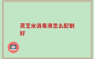 灵芝水消毒液怎么配制好