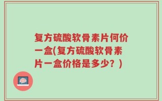 复方硫酸软骨素片何价一盒(复方硫酸软骨素片一盒价格是多少？)