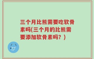 三个月比熊需要吃软骨素吗(三个月的比熊需要添加软骨素吗？)