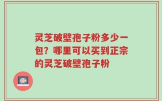 灵芝破壁孢子粉多少一包？哪里可以买到正宗的灵芝破壁孢子粉