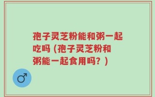 孢子灵芝粉能和粥一起吃吗 (孢子灵芝粉和粥能一起食用吗？)