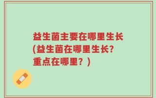 益生菌主要在哪里生长(益生菌在哪里生长？重点在哪里？)