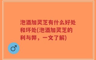 泡酒加灵芝有什么好处和坏处(泡酒加灵芝的利与弊，一文了解)