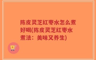 陈皮灵芝红枣水怎么煮好喝(陈皮灵芝红枣水煮法：美味又养生)
